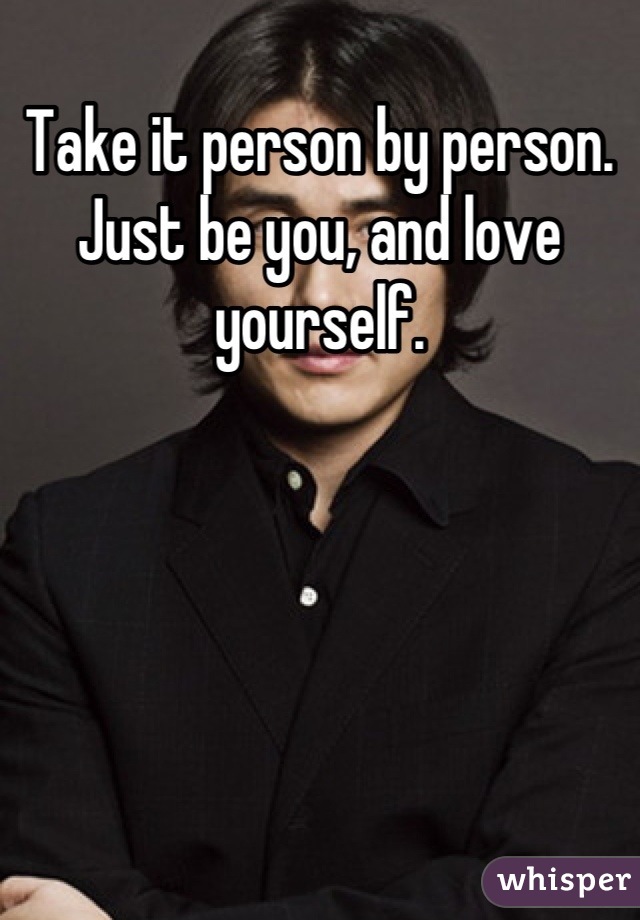 Take it person by person. Just be you, and love yourself.