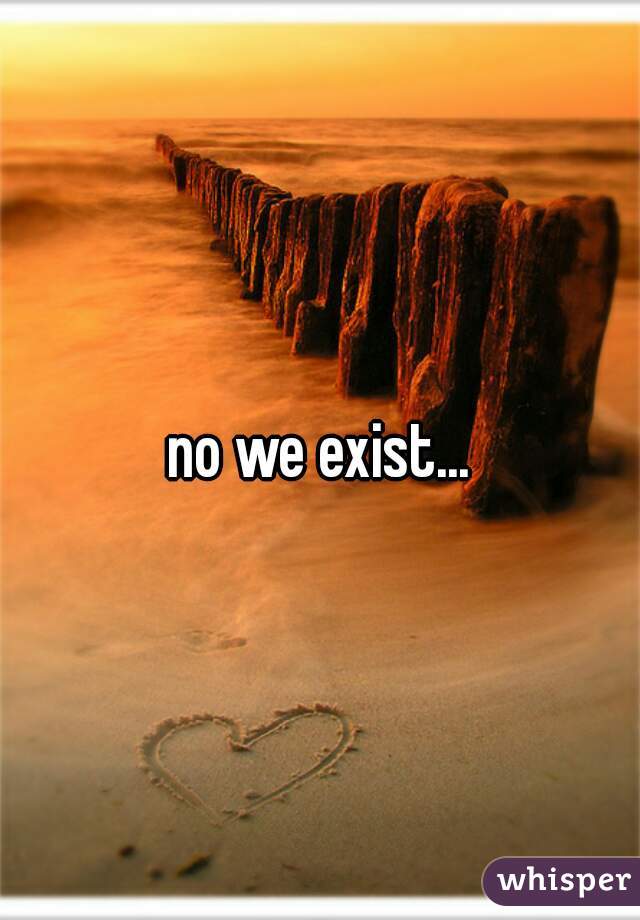 no we exist...