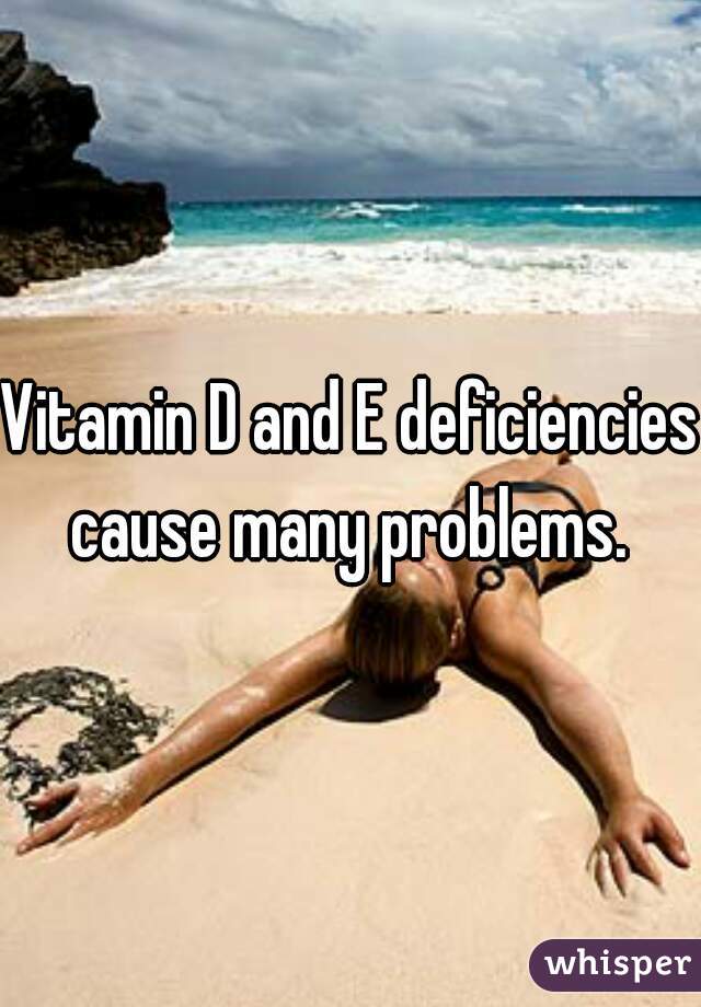 Vitamin D and E deficiencies cause many problems. 