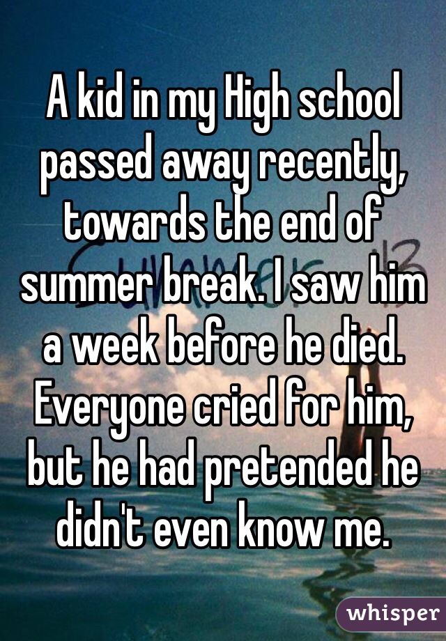 A kid in my High school passed away recently, towards the end of summer break. I saw him a week before he died. Everyone cried for him, but he had pretended he didn't even know me. 