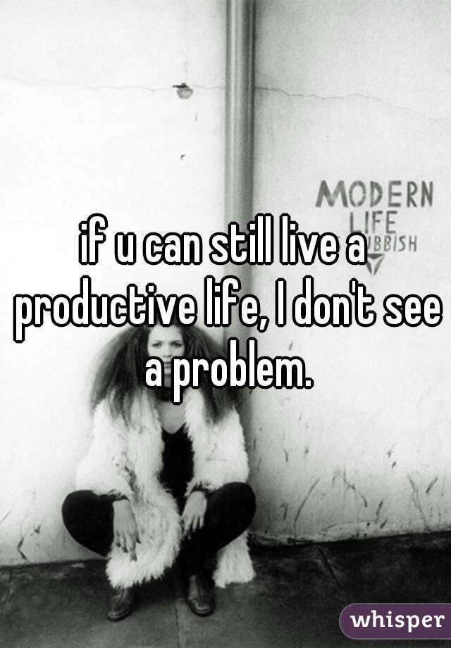 if u can still live a productive life, I don't see a problem.