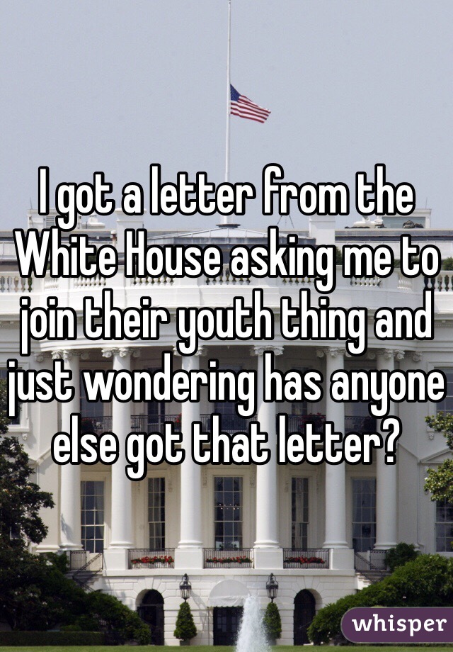 I got a letter from the White House asking me to join their youth thing and just wondering has anyone else got that letter?