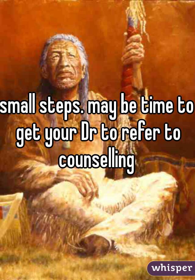 small steps. may be time to get your Dr to refer to counselling 