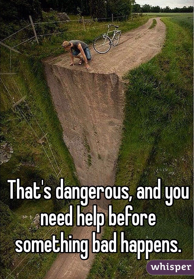 That's dangerous, and you need help before something bad happens.