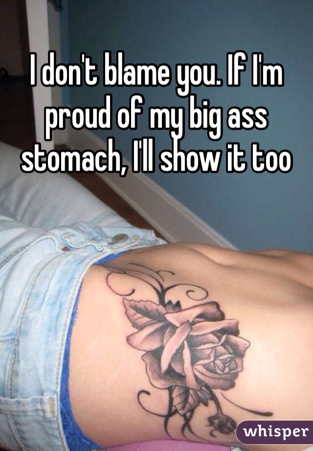 I don't blame you. If I'm proud of my big ass stomach, I'll show it too