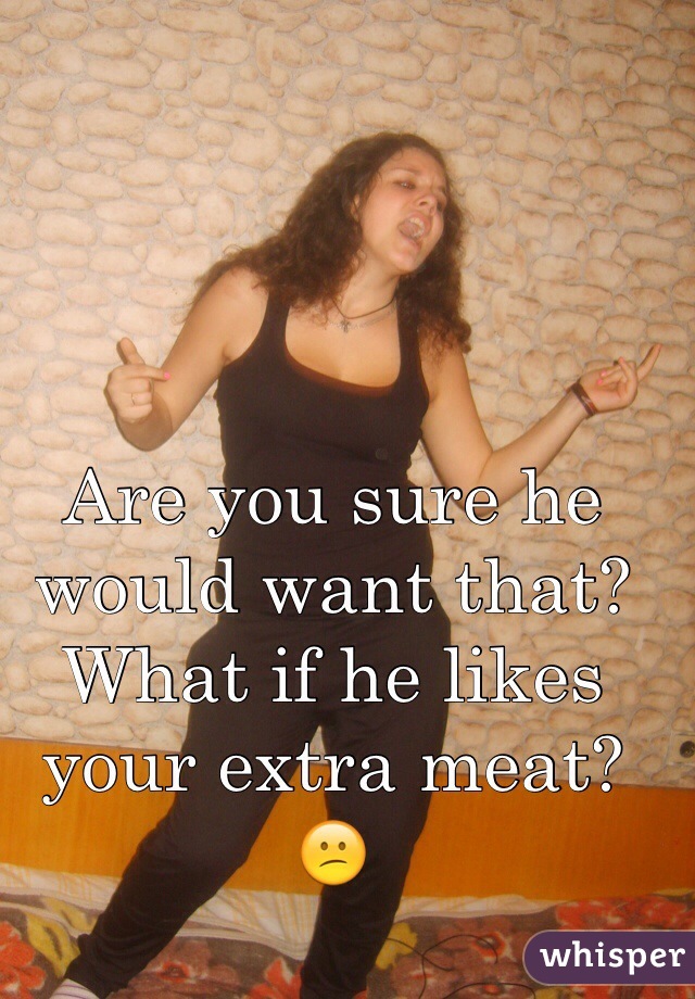 Are you sure he would want that? What if he likes your extra meat? 😕