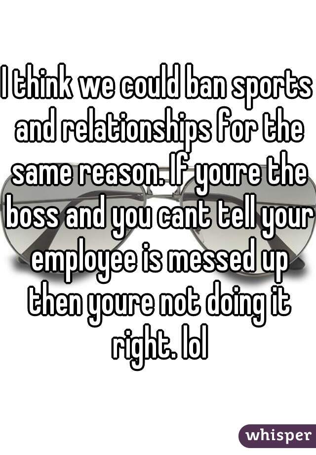 I think we could ban sports and relationships for the same reason. If youre the boss and you cant tell your employee is messed up then youre not doing it right. lol