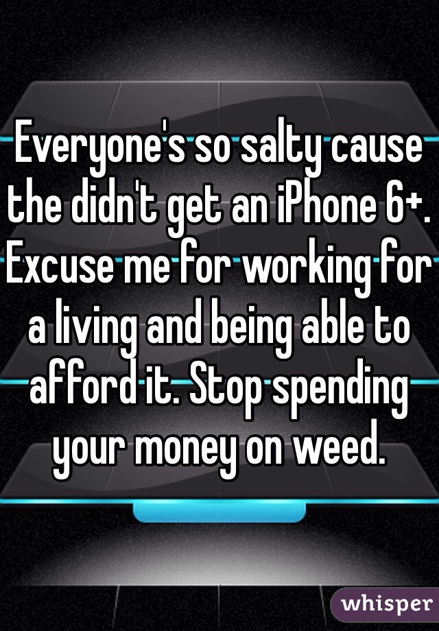 Everyone's so salty cause the didn't get an iPhone 6+. Excuse me for working for a living and being able to afford it. Stop spending your money on weed.  