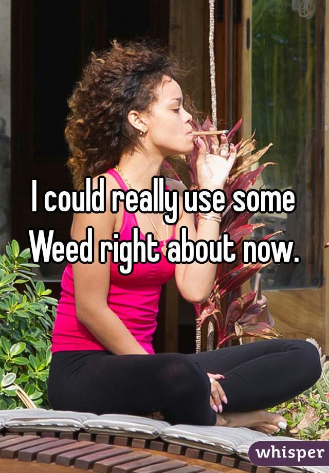I could really use some Weed right about now. 