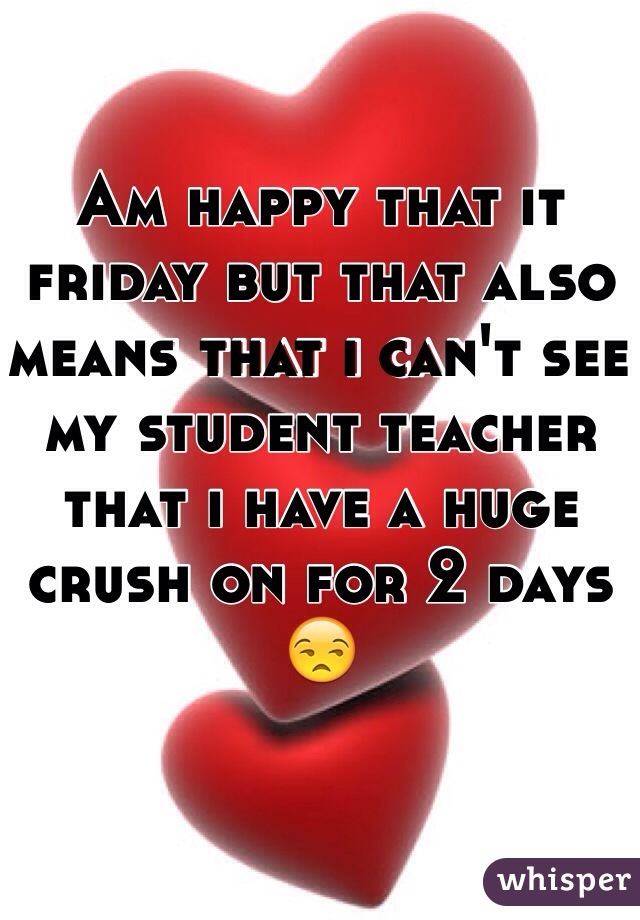 Am happy that it friday but that also means that i can't see my student teacher that i have a huge crush on for 2 days 😒