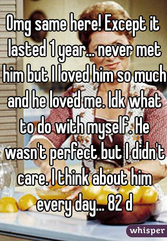 Omg same here! Except it lasted 1 year... never met him but I loved him so much and he loved me. Idk what to do with myself. He wasn't perfect but I didn't care. I think about him every day... 82 d