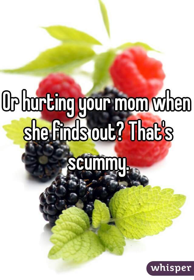 Or hurting your mom when she finds out? That's scummy.