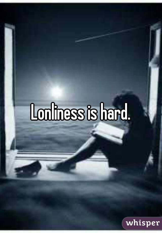 Lonliness is hard.