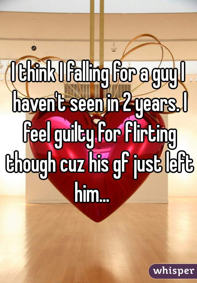 I think I falling for a guy I haven't seen in 2 years. I feel guilty for flirting though cuz his gf just left him...    