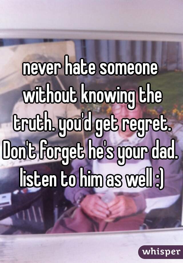 never hate someone without knowing the truth. you'd get regret.
Don't forget he's your dad. listen to him as well :)