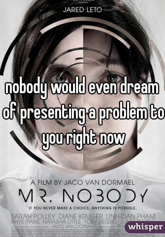 nobody would even dream of presenting a problem to you right now