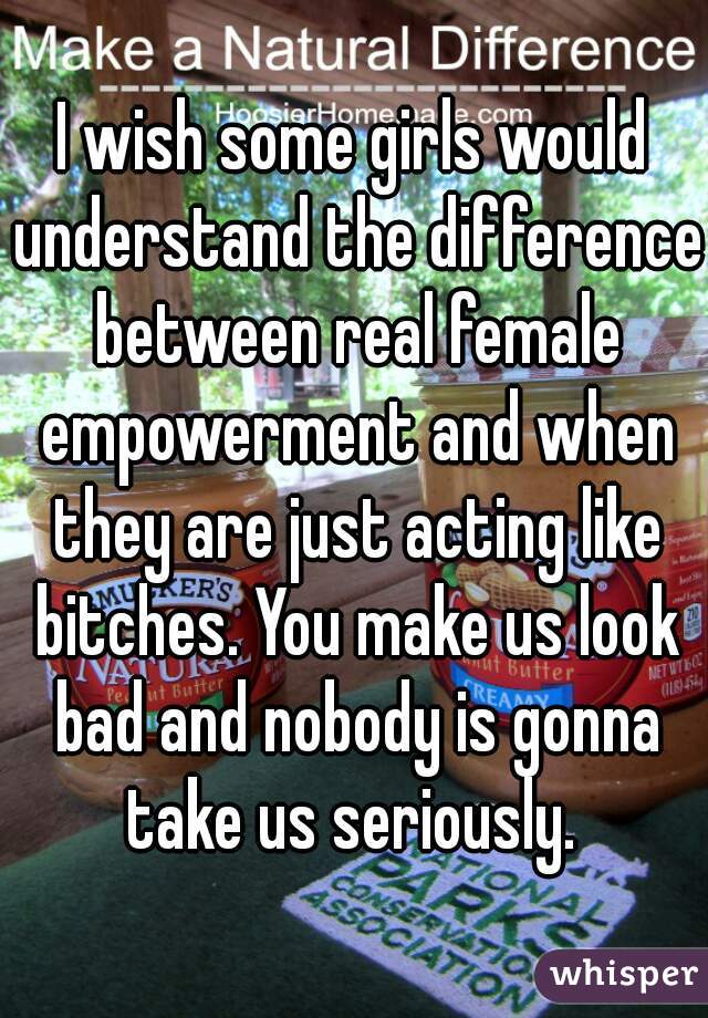 I wish some girls would understand the difference between real female empowerment and when they are just acting like bitches. You make us look bad and nobody is gonna take us seriously. 