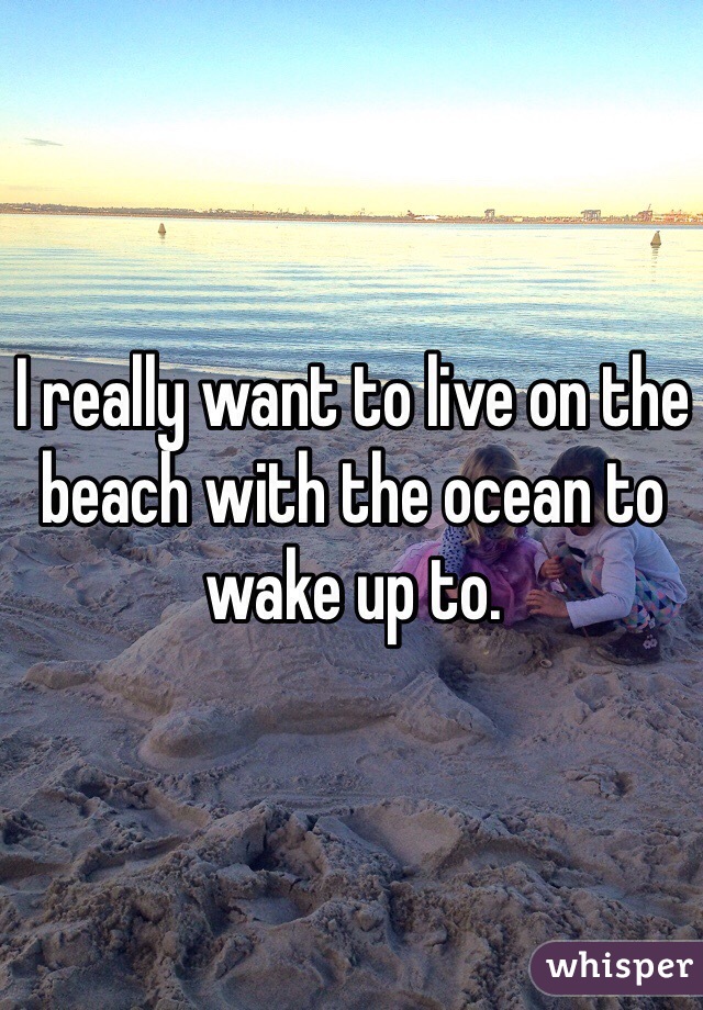 I really want to live on the beach with the ocean to wake up to. 