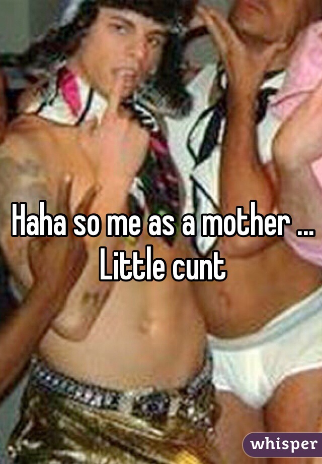 Haha so me as a mother ... Little cunt 