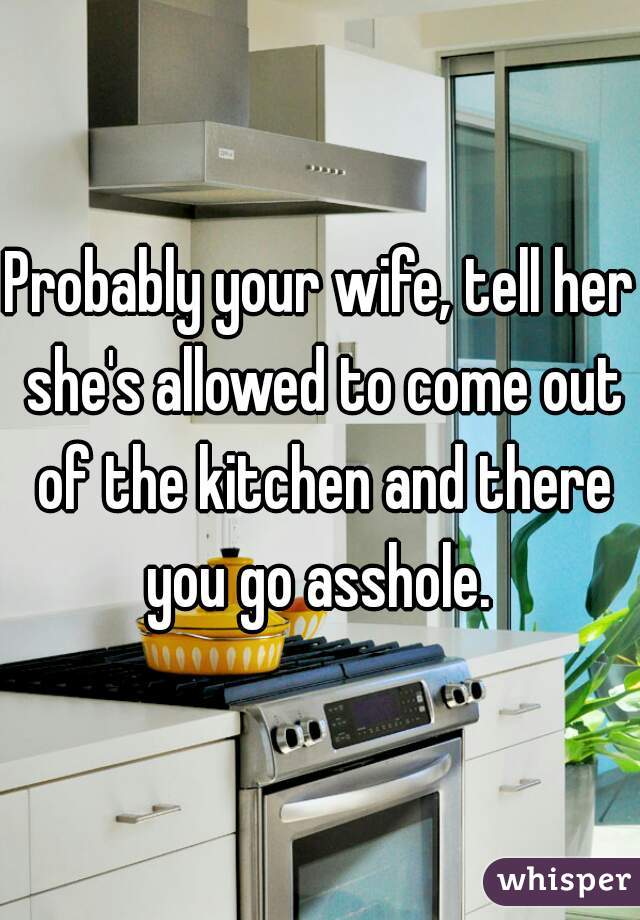 Probably your wife, tell her she's allowed to come out of the kitchen and there you go asshole. 