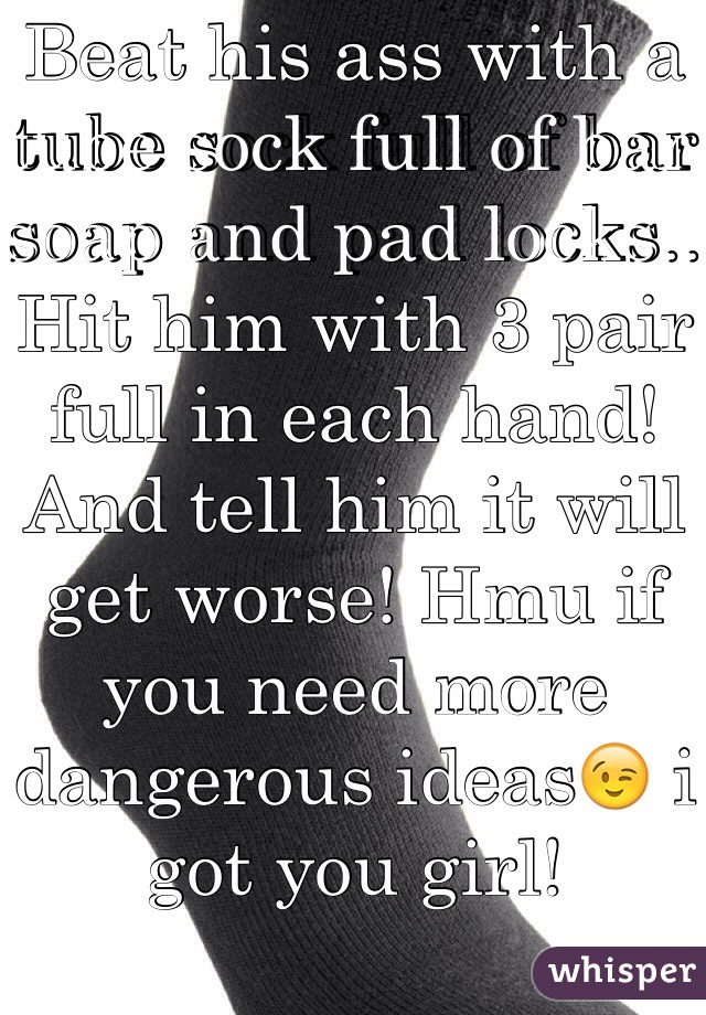 Beat his ass with a tube sock full of bar soap and pad locks.. Hit him with 3 pair full in each hand! And tell him it will get worse! Hmu if you need more dangerous ideas😉 i got you girl!  