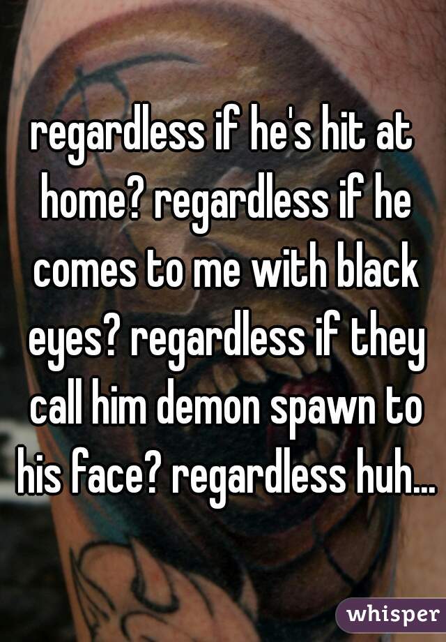 regardless if he's hit at home? regardless if he comes to me with black eyes? regardless if they call him demon spawn to his face? regardless huh...