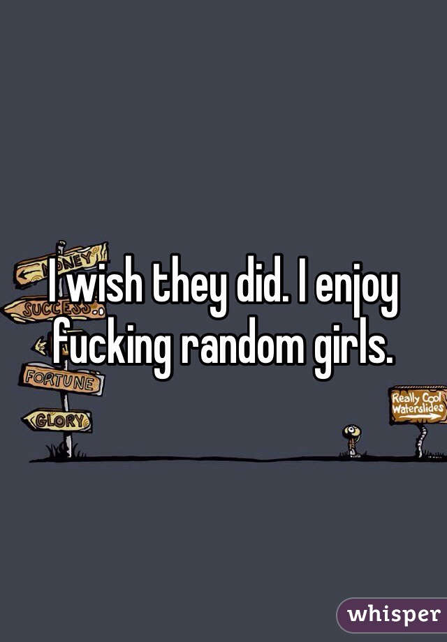 I wish they did. I enjoy fucking random girls.