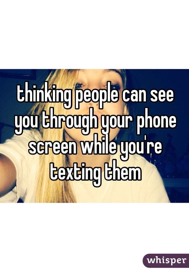 thinking people can see you through your phone screen while you're texting them 
