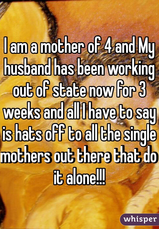 I am a mother of 4 and My husband has been working out of state now for 3 weeks and all I have to say is hats off to all the single mothers out there that do it alone!!!