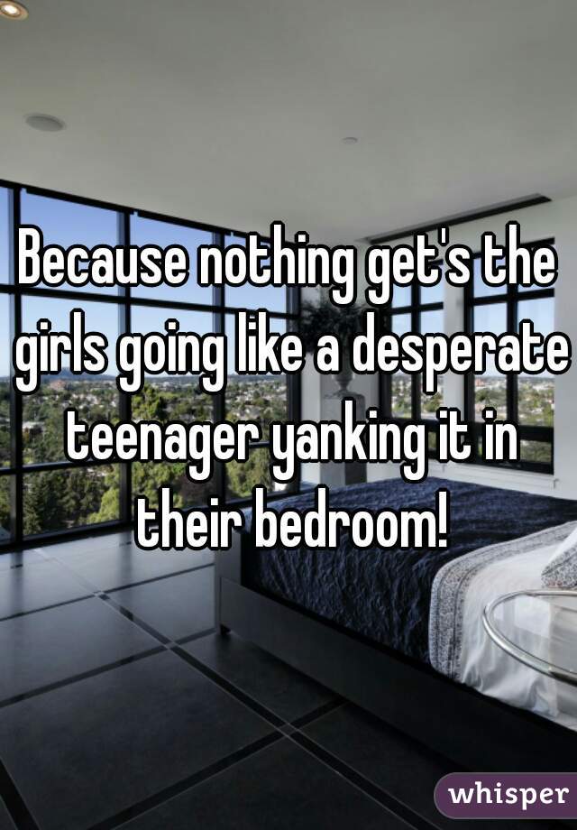 Because nothing get's the girls going like a desperate teenager yanking it in their bedroom!