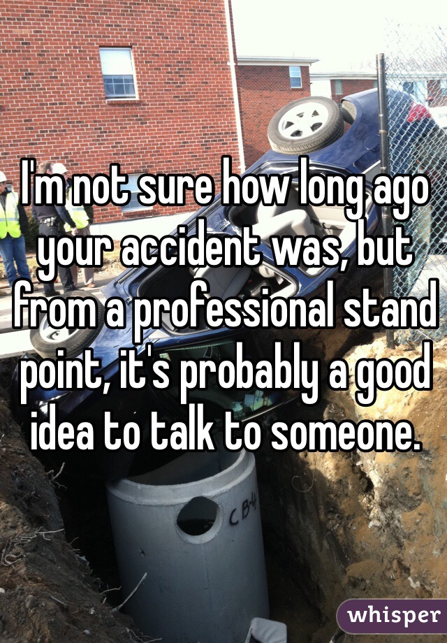 I'm not sure how long ago your accident was, but from a professional stand point, it's probably a good idea to talk to someone. 
