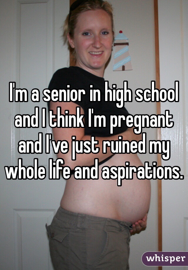 I'm a senior in high school and I think I'm pregnant and I've just ruined my whole life and aspirations. 
