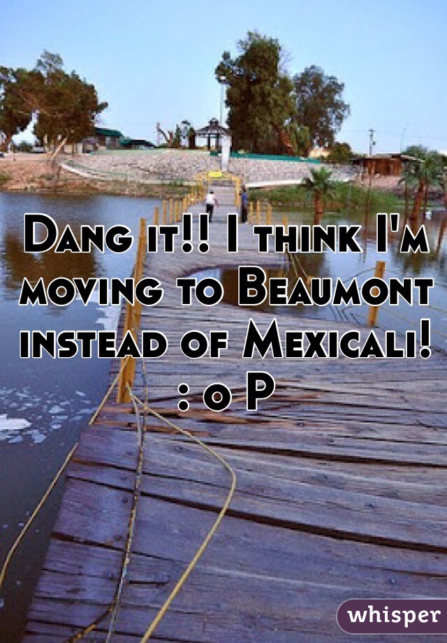 Dang it!! I think I'm moving to Beaumont instead of Mexicali! 
: o P
