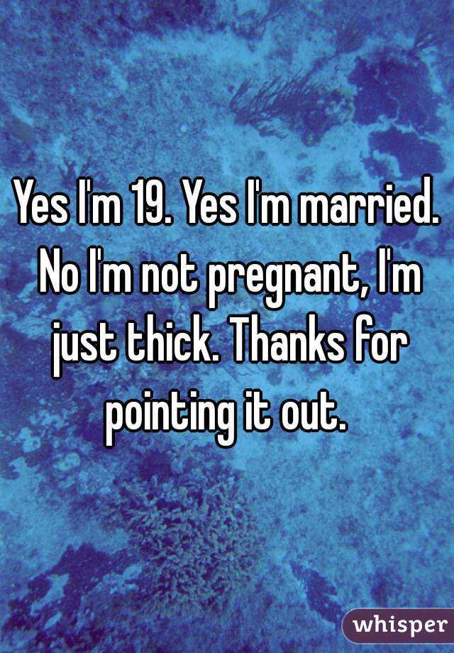 Yes I'm 19. Yes I'm married. No I'm not pregnant, I'm just thick. Thanks for pointing it out. 