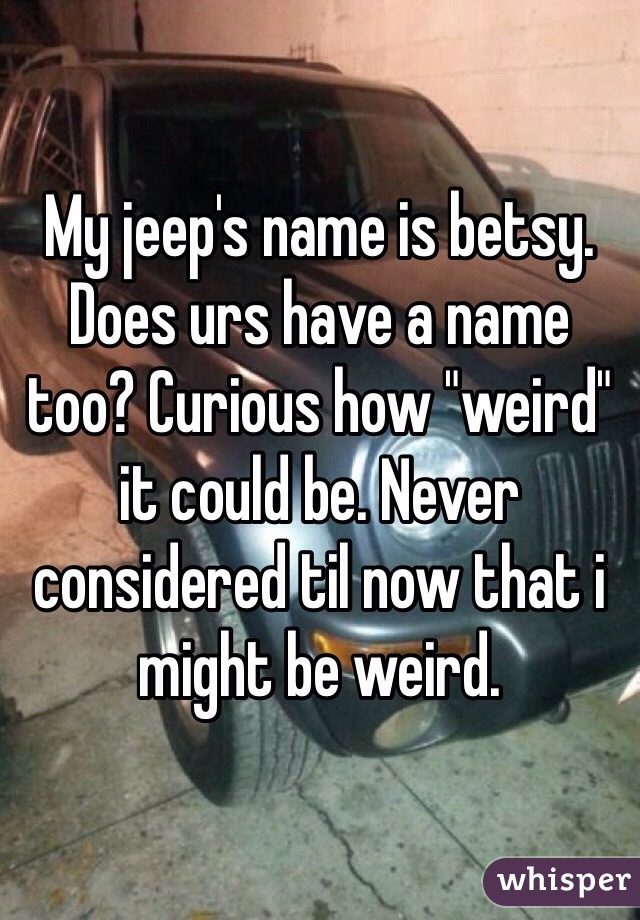 My jeep's name is betsy. Does urs have a name too? Curious how "weird" it could be. Never considered til now that i might be weird. 