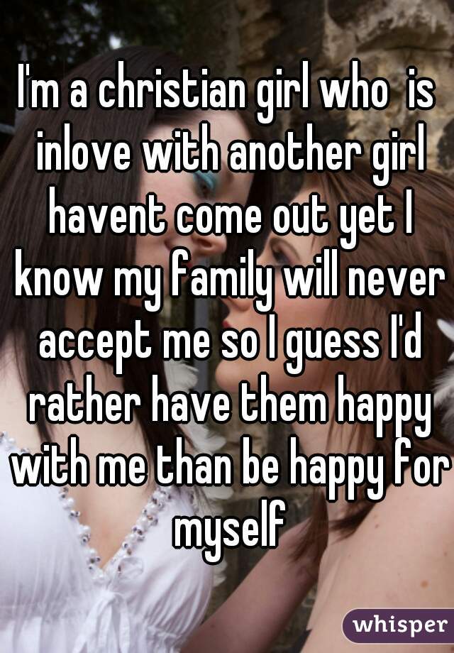 I'm a christian girl who  is inlove with another girl havent come out yet I know my family will never accept me so I guess I'd rather have them happy with me than be happy for myself