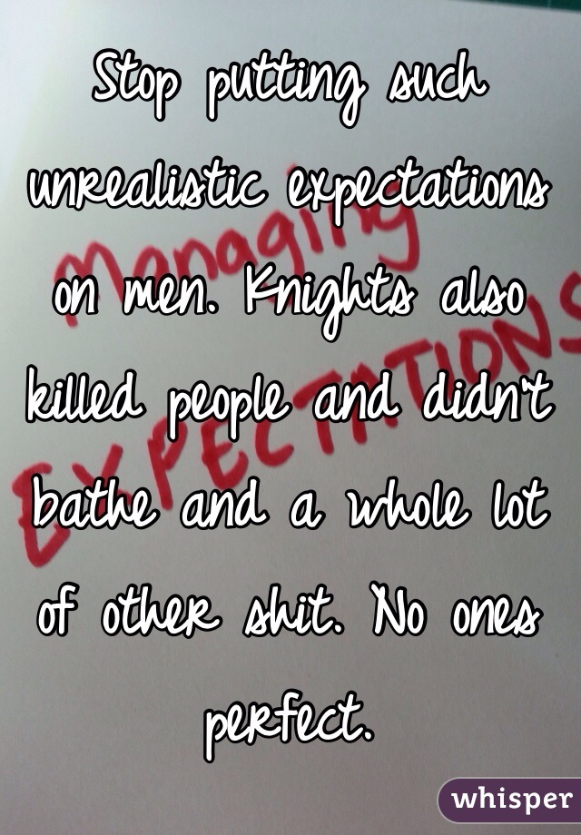 Stop putting such unrealistic expectations on men. Knights also killed people and didn't bathe and a whole lot of other shit. No ones perfect. 