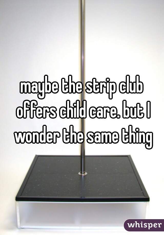 maybe the strip club offers child care. but I wonder the same thing