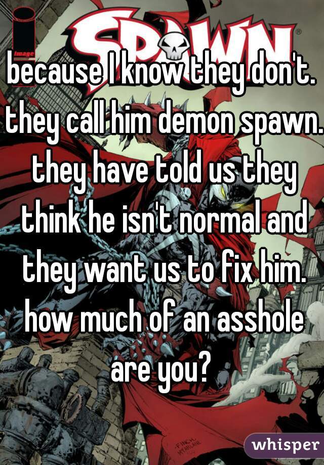 because I know they don't. they call him demon spawn. they have told us they think he isn't normal and they want us to fix him. how much of an asshole are you? 