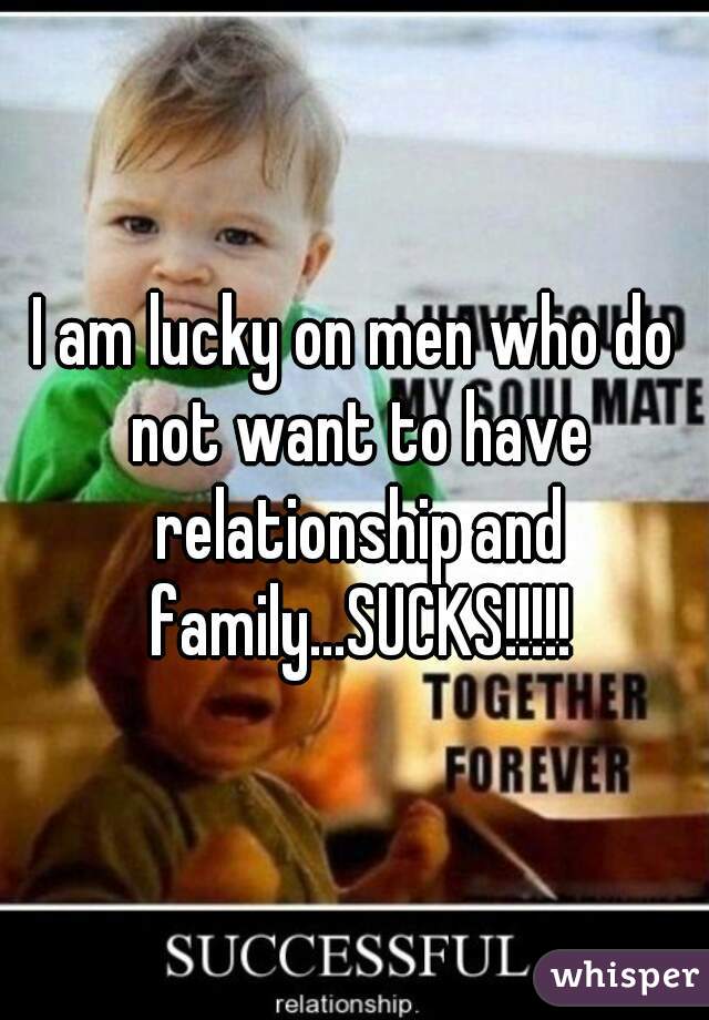 I am lucky on men who do not want to have relationship and family...SUCKS!!!!!