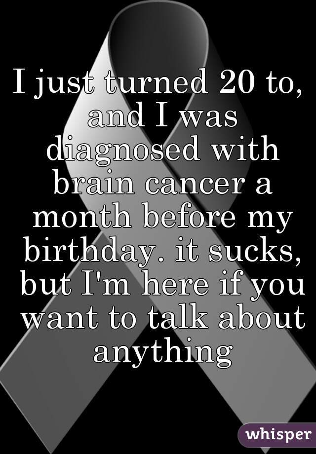 I just turned 20 to, and I was diagnosed with brain cancer a month before my birthday. it sucks, but I'm here if you want to talk about anything