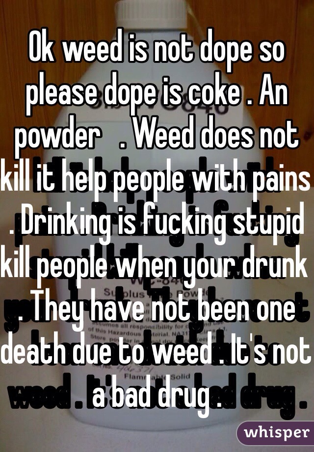 Ok weed is not dope so please dope is coke . An powder   . Weed does not kill it help people with pains . Drinking is fucking stupid kill people when your drunk . They have not been one death due to weed . It's not a bad drug . 