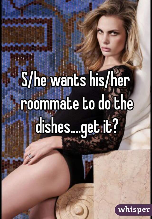 S/he wants his/her roommate to do the dishes....get it?