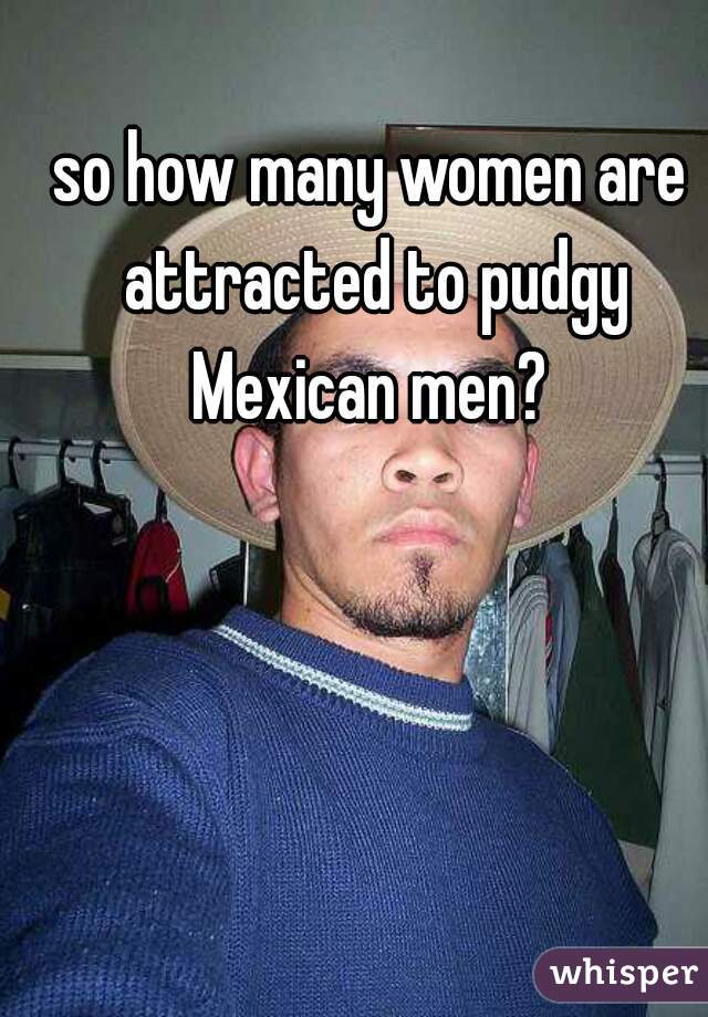 so how many women are attracted to pudgy Mexican men? 