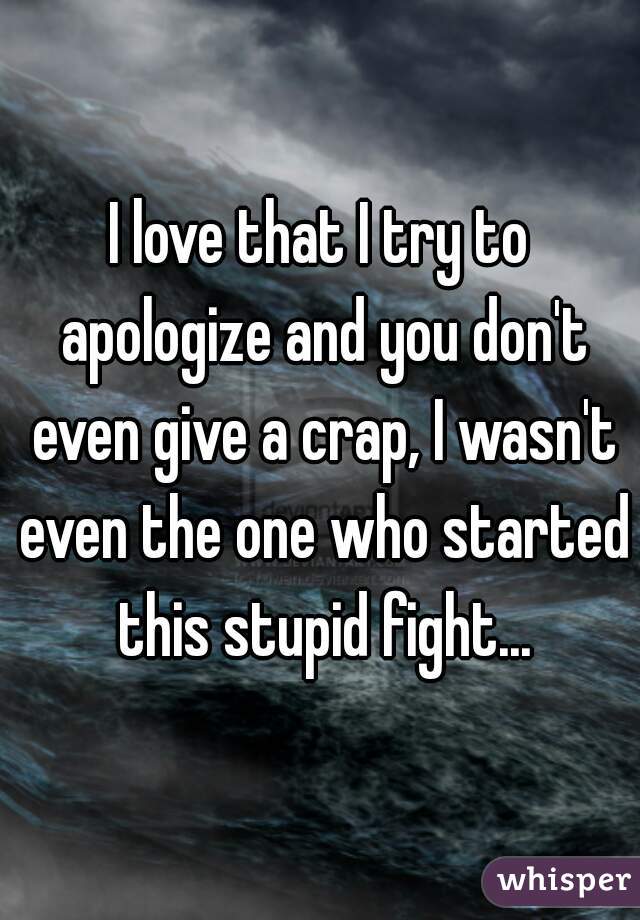 I love that I try to apologize and you don't even give a crap, I wasn't even the one who started this stupid fight...