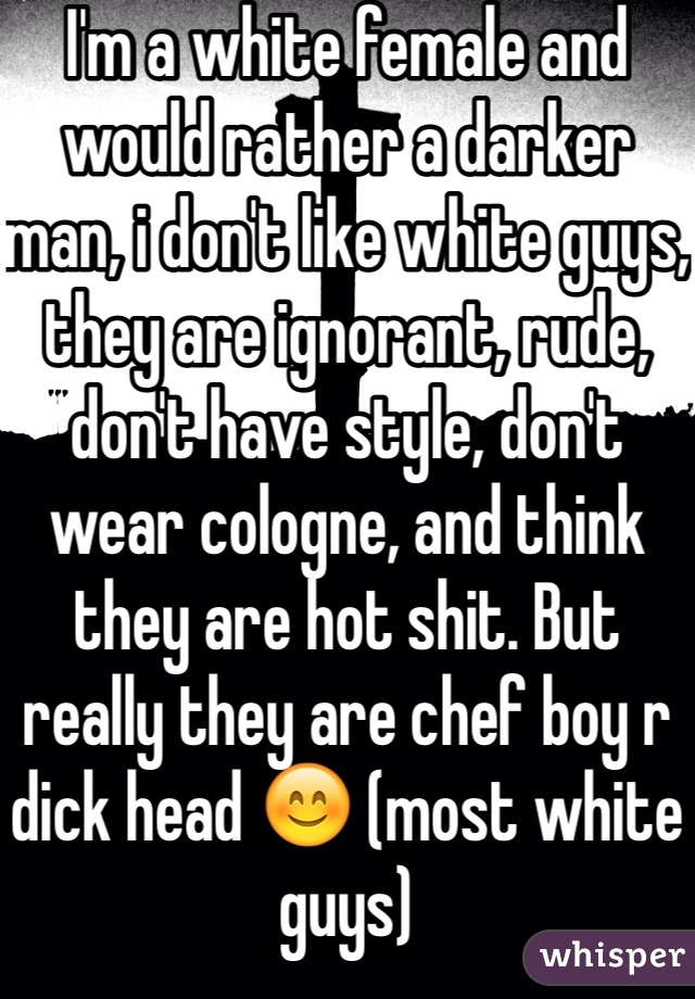I'm a white female and would rather a darker man, i don't like white guys, they are ignorant, rude, don't have style, don't wear cologne, and think they are hot shit. But really they are chef boy r dick head 😊 (most white guys) 