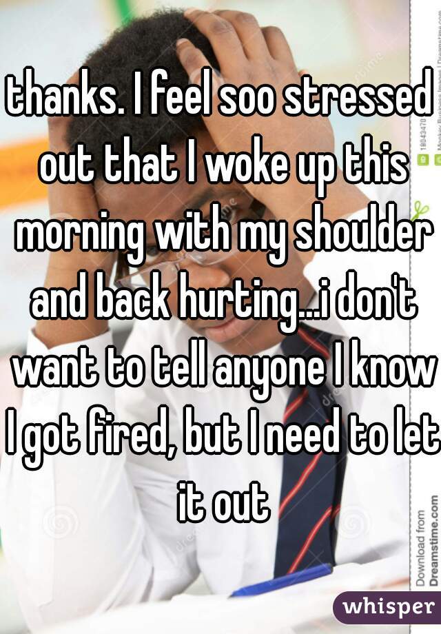 thanks. I feel soo stressed out that I woke up this morning with my shoulder and back hurting...i don't want to tell anyone I know I got fired, but I need to let it out