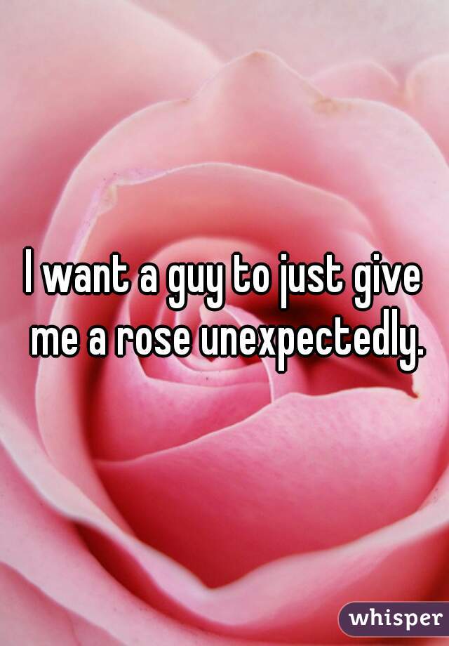 I want a guy to just give me a rose unexpectedly.