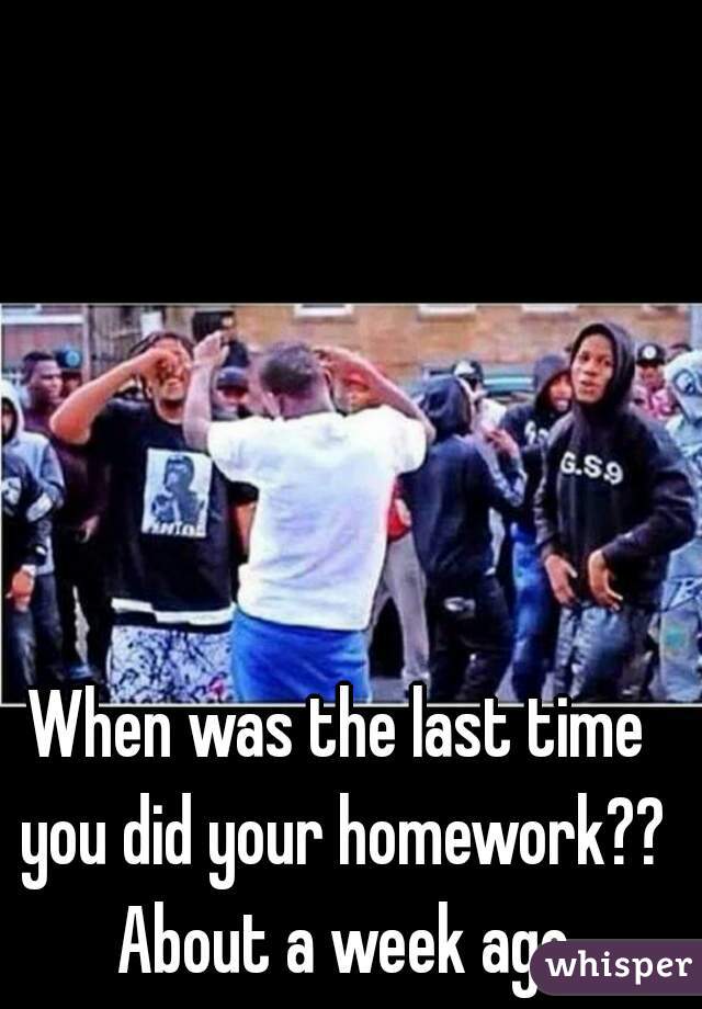 When was the last time you did your homework?? About a week ago