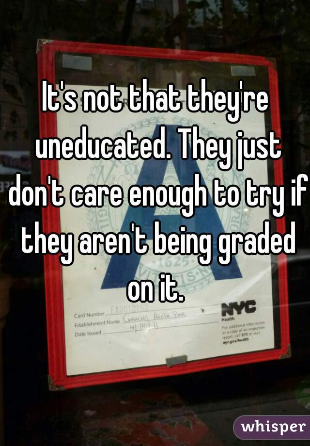 It's not that they're uneducated. They just don't care enough to try if they aren't being graded on it. 
